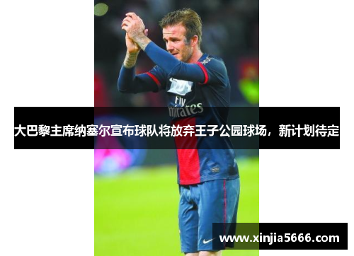大巴黎主席纳塞尔宣布球队将放弃王子公园球场，新计划待定