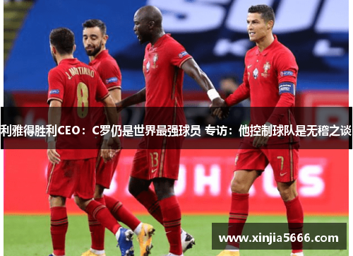 利雅得胜利CEO：C罗仍是世界最强球员 专访：他控制球队是无稽之谈